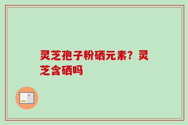 灵芝孢子粉硒元素？灵芝含硒吗-第1张图片-卓越灵芝孢子粉