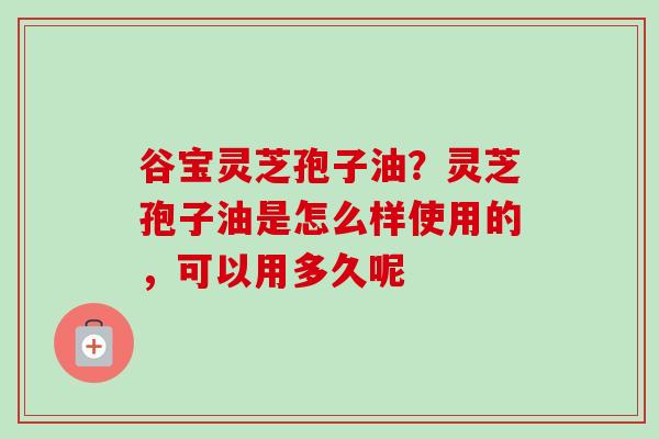 谷宝灵芝孢子油？灵芝孢子油是怎么样使用的，可以用多久呢-第1张图片-卓越灵芝孢子粉