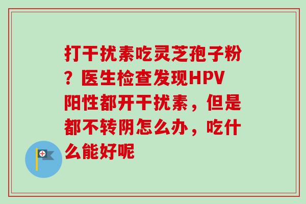 打干扰素吃灵芝孢子粉?医生检查发现HPV阳性都开干扰素,但是都不转阴怎么办,吃什么能好呢-第1张图片-卓越灵芝孢子粉 打干扰素吃灵芝孢子粉?医生检查发现HPV阳性都开干扰素,但是都不转阴怎么办,吃什么能好呢-第1张图片-卓越灵芝孢子粉