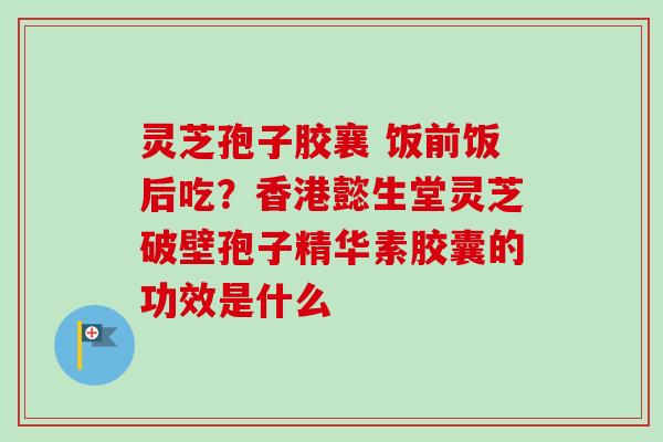 灵芝孢子胶襄 饭前饭后吃？香港懿生堂灵芝破壁孢子精华素胶囊的功效是什么-第1张图片-卓越灵芝孢子粉