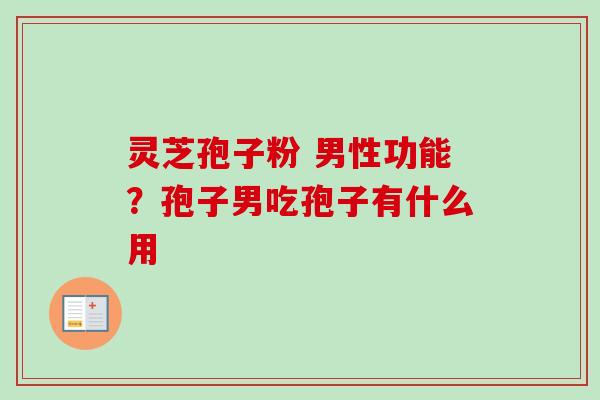 灵芝孢子粉 男性功能？孢子男吃孢子有什么用-第1张图片-卓越灵芝孢子粉