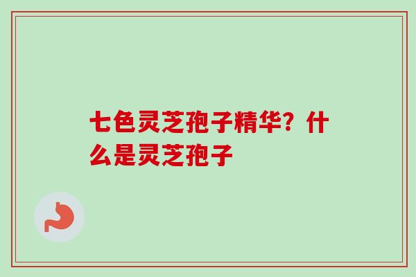 七色灵芝孢子精华？什么是灵芝孢子-第1张图片-卓越灵芝孢子粉