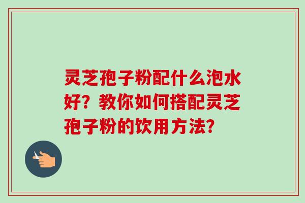 灵芝孢子粉配什么泡水好?教你如何搭配灵芝孢子粉的饮用方法?-第1张图片-卓越灵芝孢子粉 灵芝孢子粉配什么泡水好?教你如何搭配灵芝孢子粉的饮用方法?-第1张图片-卓越灵芝孢子粉