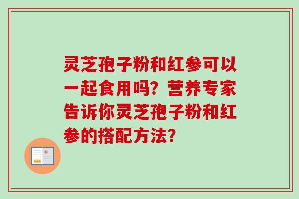 灵芝孢子粉和红参可以一起食用吗？营养专家告诉你灵芝孢子粉和红参的搭配方法？-第1张图片-卓岳灵芝孢子粉