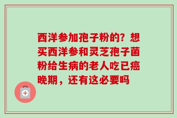 西洋参加孢子粉的?想买西洋参和灵芝孢子菌粉给生病的老人吃已癌晚期,还有这必要吗-第1张图片-卓越灵芝孢子粉 西洋参加孢子粉的?想买西洋参和灵芝孢子菌粉给生病的老人吃已癌晚期,还有这必要吗-第1张图片-卓越灵芝孢子粉