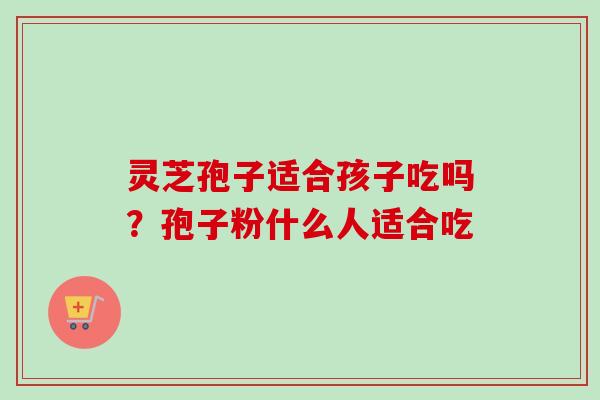 灵芝孢子适合孩子吃吗?孢子粉什么人适合吃-第1张图片-卓越灵芝孢子粉 灵芝孢子适合孩子吃吗?孢子粉什么人适合吃-第1张图片-卓越灵芝孢子粉