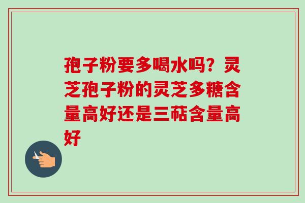 孢子粉要多喝水吗?灵芝孢子粉的灵芝多糖含量高好还是三萜含量高好-第1张图片-卓越灵芝孢子粉 孢子粉要多喝水吗?灵芝孢子粉的灵芝多糖含量高好还是三萜含量高好-第1张图片-卓越灵芝孢子粉