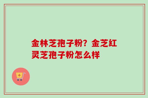 金林芝孢子粉?金芝红灵芝孢子粉怎么样-第1张图片-卓越灵芝孢子粉 金林芝孢子粉?金芝红灵芝孢子粉怎么样-第1张图片-卓越灵芝孢子粉