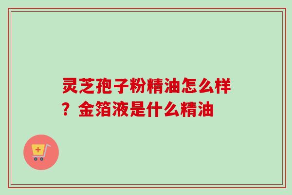 灵芝孢子粉精油怎么样?金箔液是什么精油-第1张图片-卓越灵芝孢子粉 灵芝孢子粉精油怎么样?金箔液是什么精油-第1张图片-卓越灵芝孢子粉