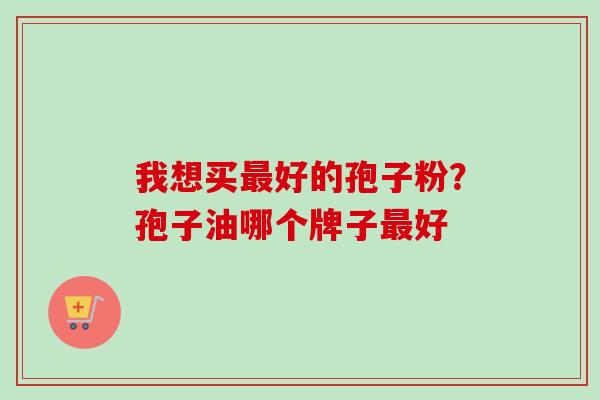 我想买最好的孢子粉？孢子油哪个牌子最好-第1张图片-卓越灵芝孢子粉