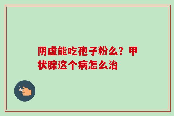 阴虚能吃孢子粉么?甲状腺这个病怎么治-第1张图片-卓越灵芝孢子粉 阴虚能吃孢子粉么?甲状腺这个病怎么治-第1张图片-卓越灵芝孢子粉