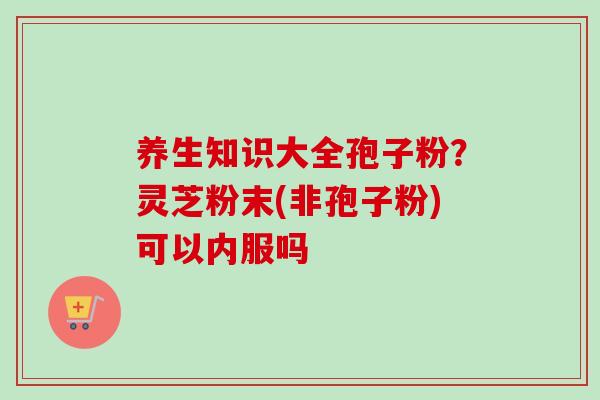 养生知识大全孢子粉?灵芝粉末(非孢子粉)可以内服吗-第1张图片-卓越灵芝孢子粉 养生知识大全孢子粉?灵芝粉末(非孢子粉)可以内服吗-第1张图片-卓越灵芝孢子粉