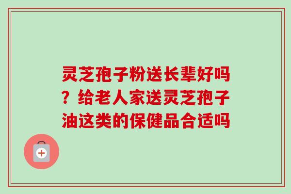 灵芝孢子粉送长辈好吗?给老人家送灵芝孢子油这类的保健品合适吗-第1张图片-卓越灵芝孢子粉 灵芝孢子粉送长辈好吗?给老人家送灵芝孢子油这类的保健品合适吗-第1张图片-卓越灵芝孢子粉