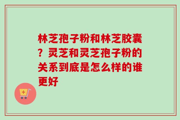 林芝孢子粉和林芝胶囊?灵芝和灵芝孢子粉的关系到底是怎么样的谁更好-第1张图片-卓越灵芝孢子粉 林芝孢子粉和林芝胶囊?灵芝和灵芝孢子粉的关系到底是怎么样的谁更好-第1张图片-卓越灵芝孢子粉