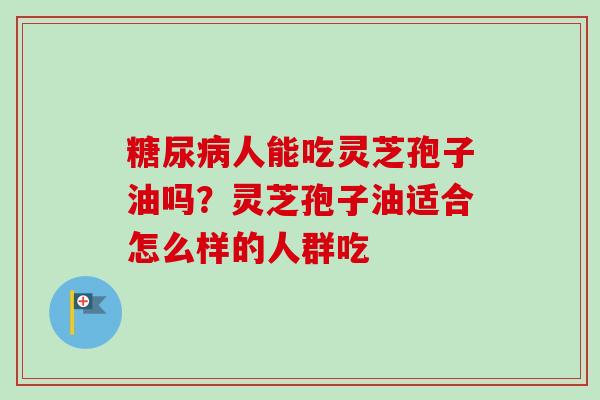 糖尿病人能吃灵芝孢子油吗?灵芝孢子油适合怎么样的人群吃-第1张图片-卓越灵芝孢子粉 糖尿病人能吃灵芝孢子油吗?灵芝孢子油适合怎么样的人群吃-第1张图片-卓越灵芝孢子粉