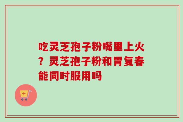 吃灵芝孢子粉嘴里上火?灵芝孢子粉和胃复春能同时服用吗-第1张图片-卓越灵芝孢子粉 吃灵芝孢子粉嘴里上火?灵芝孢子粉和胃复春能同时服用吗-第1张图片-卓越灵芝孢子粉