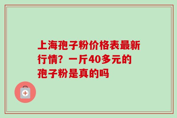上海孢子粉价格表最新行情？一斤40多元的孢子粉是真的吗-第1张图片-卓越灵芝孢子粉