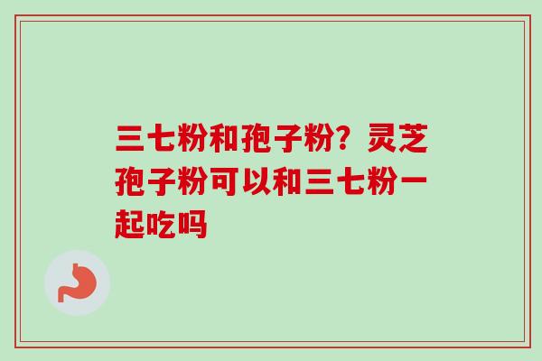 三七粉和孢子粉?灵芝孢子粉可以和三七粉一起吃吗-第1张图片-卓越灵芝孢子粉 三七粉和孢子粉?灵芝孢子粉可以和三七粉一起吃吗-第1张图片-卓越灵芝孢子粉