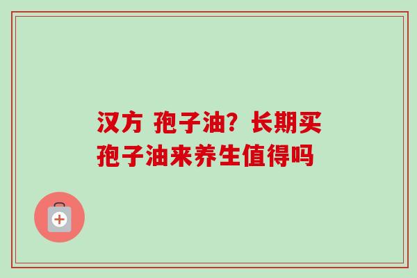 汉方 孢子油？长期买孢子油来养生值得吗-第1张图片-卓越灵芝孢子粉