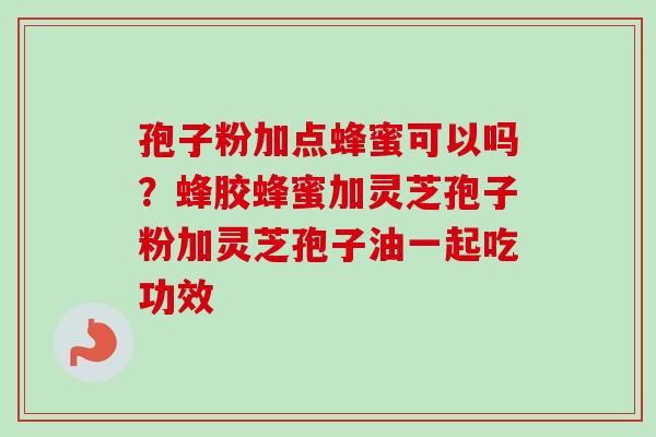 孢子粉加点蜂蜜可以吗？蜂胶蜂蜜加灵芝孢子粉加灵芝孢子油一起吃功效-第1张图片-卓越灵芝孢子粉