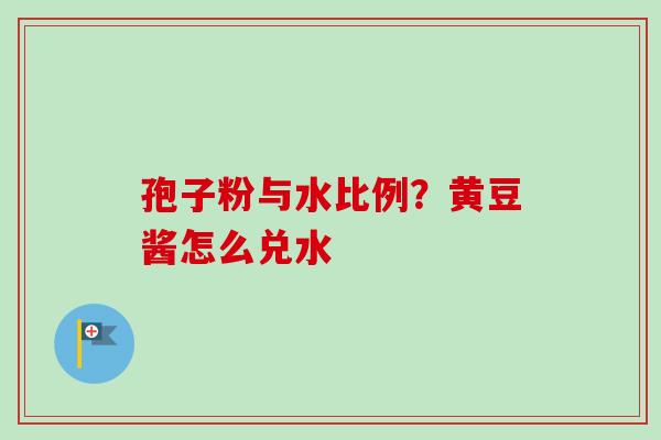 孢子粉与水比例？黄豆酱怎么兑水-第1张图片-卓越灵芝孢子粉