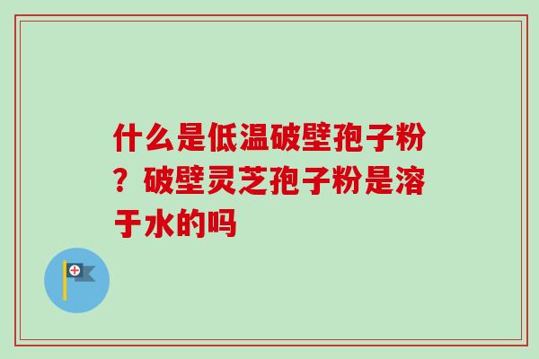 什么是低温破壁孢子粉？破壁灵芝孢子粉是溶于水的吗-第1张图片-卓越灵芝孢子粉