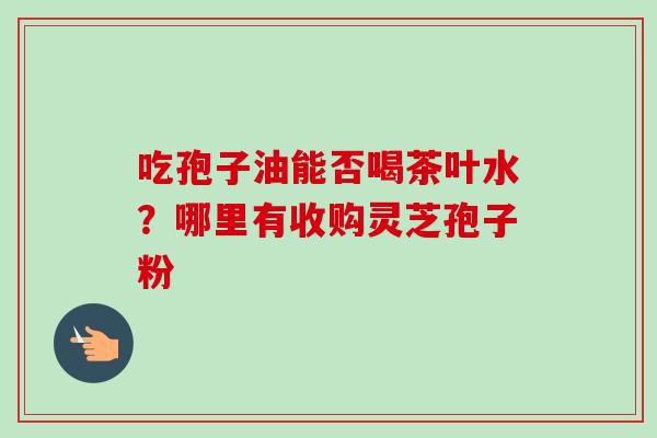 吃孢子油能否喝茶叶水?哪里有收购灵芝孢子粉-第1张图片-卓越灵芝孢子粉 吃孢子油能否喝茶叶水?哪里有收购灵芝孢子粉-第1张图片-卓越灵芝孢子粉