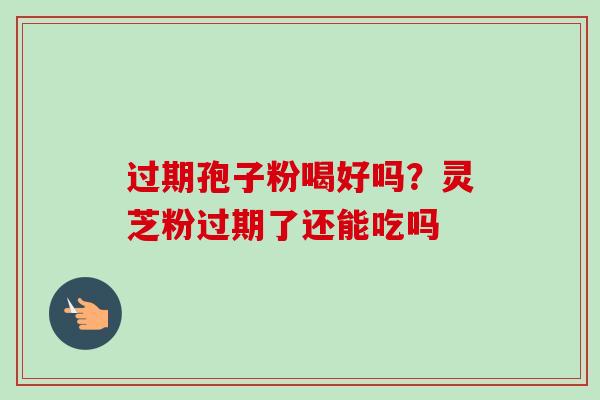 过期孢子粉喝好吗？灵芝粉过期了还能吃吗-第1张图片-卓越灵芝孢子粉