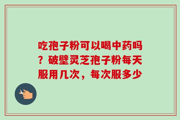 吃孢子粉可以喝中药吗？破壁灵芝孢子粉每天服用几次，每次服多少-第1张图片-卓越灵芝孢子粉
