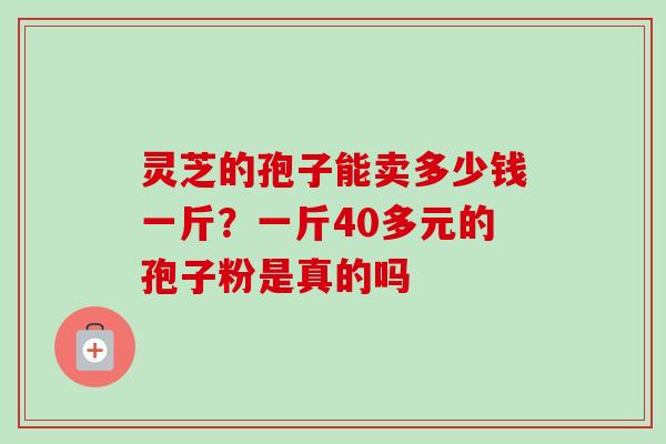灵芝的孢子能卖多少钱一斤？一斤40多元的孢子粉是真的吗-第1张图片-卓越灵芝孢子粉