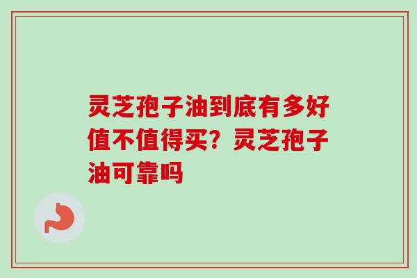 灵芝孢子油到底有多好值不值得买？灵芝孢子油可靠吗-第1张图片-卓越灵芝孢子粉