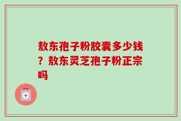 敖东孢子粉胶囊多少钱?敖东灵芝孢子粉正宗吗-第1张图片-卓越灵芝孢子粉 敖东孢子粉胶囊多少钱?敖东灵芝孢子粉正宗吗-第1张图片-卓越灵芝孢子粉