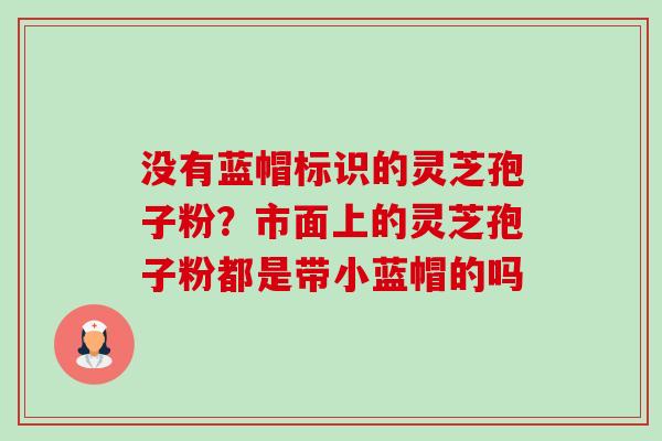 没有蓝帽标识的灵芝孢子粉？市面上的灵芝孢子粉都是带小蓝帽的吗-第1张图片-卓越灵芝孢子粉