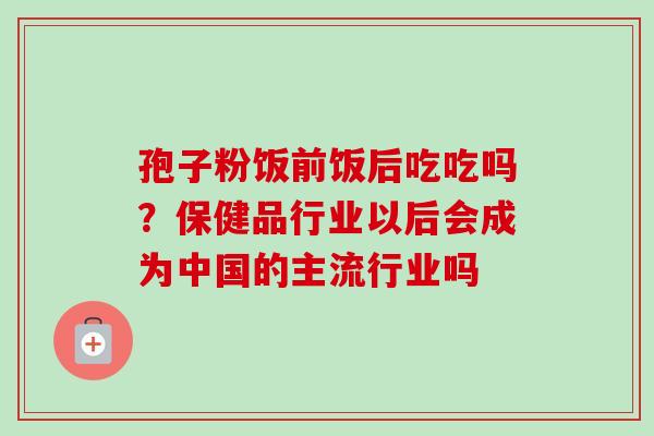孢子粉饭前饭后吃吃吗？保健品行业以后会成为中国的主流行业吗-第1张图片-卓越灵芝孢子粉