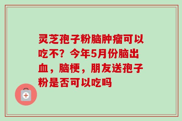 灵芝孢子粉脑肿瘤可以吃不？今年5月份脑出血，脑梗，朋友送孢子粉是否可以吃吗-第1张图片-卓越灵芝孢子粉