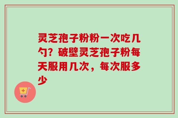 灵芝孢子粉粉一次吃几勺?破壁灵芝孢子粉每天服用几次,每次服多少-第1张图片-卓越灵芝孢子粉 灵芝孢子粉粉一次吃几勺?破壁灵芝孢子粉每天服用几次,每次服多少-第1张图片-卓越灵芝孢子粉