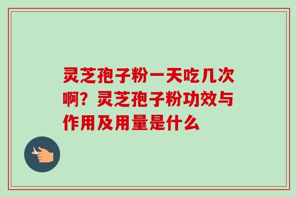 灵芝孢子粉一天吃几次啊？灵芝孢子粉功效与作用及用量是什么-第1张图片-卓越灵芝孢子粉