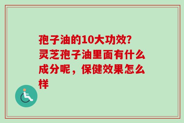 孢子油的10大功效？灵芝孢子油里面有什么成分呢，保健效果怎么样-第1张图片-卓越灵芝孢子粉