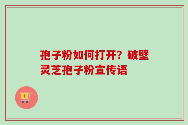 孢子粉如何打开？破壁灵芝孢子粉宣传语-第1张图片-卓越灵芝孢子粉