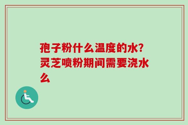 孢子粉什么温度的水？灵芝喷粉期间需要浇水么-第1张图片-卓越灵芝孢子粉