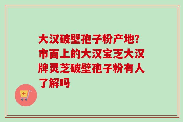大汉破壁孢子粉产地?市面上的大汉宝芝大汉牌灵芝破壁孢子粉有人了解吗-第1张图片-卓越灵芝孢子粉 大汉破壁孢子粉产地?市面上的大汉宝芝大汉牌灵芝破壁孢子粉有人了解吗-第1张图片-卓越灵芝孢子粉
