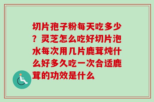 切片孢子粉每天吃多少？灵芝怎么吃好切片泡水每次用几片鹿茸炖什么好多久吃一次合适鹿茸的功效是什么-第1张图片-卓越灵芝孢子粉