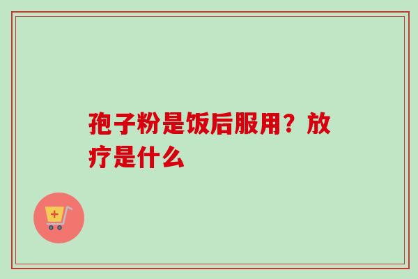 孢子粉是饭后服用?放疗是什么-第1张图片-卓越灵芝孢子粉 孢子粉是饭后服用?放疗是什么-第1张图片-卓越灵芝孢子粉