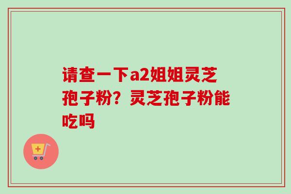 请查一下a2姐姐灵芝孢子粉？灵芝孢子粉能吃吗-第1张图片-卓越灵芝孢子粉