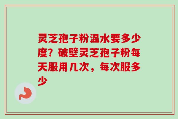 灵芝孢子粉温水要多少度？破壁灵芝孢子粉每天服用几次，每次服多少-第1张图片-卓越灵芝孢子粉