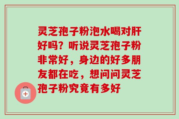 灵芝孢子粉泡水喝对肝好吗？听说灵芝孢子粉非常好，身边的好多朋友都在吃，想问问灵芝孢子粉究竟有多好-第1张图片-卓越灵芝孢子粉