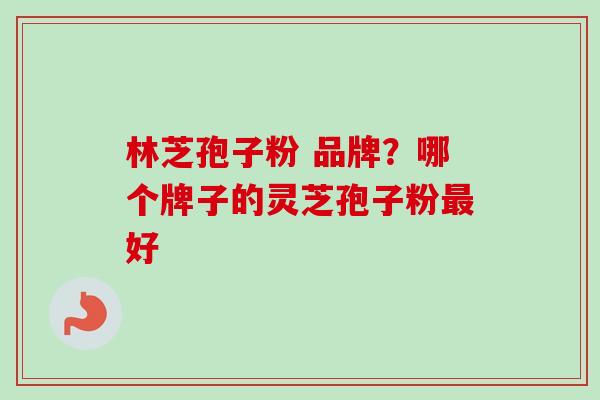 林芝孢子粉 品牌?哪个牌子的灵芝孢子粉最好-第1张图片-卓越灵芝孢子粉 林芝孢子粉 品牌?哪个牌子的灵芝孢子粉最好-第1张图片-卓越灵芝孢子粉