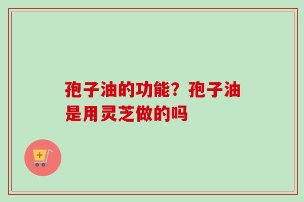 孢子油的功能？孢子油是用灵芝做的吗-第1张图片-卓越灵芝孢子粉