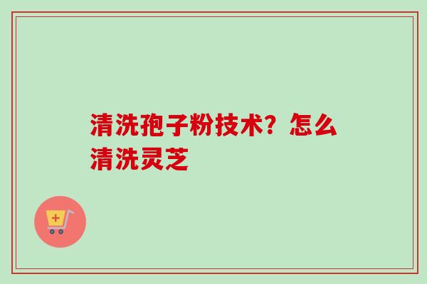 清洗孢子粉技术?怎么清洗灵芝-第1张图片-卓越灵芝孢子粉 清洗孢子粉技术?怎么清洗灵芝-第1张图片-卓越灵芝孢子粉