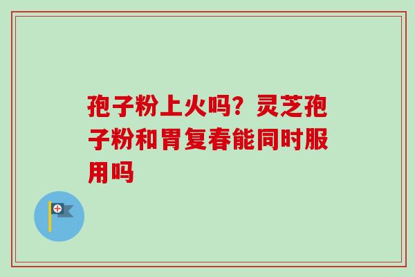 孢子粉上火吗？灵芝孢子粉和胃复春能同时服用吗-第1张图片-卓越灵芝孢子粉